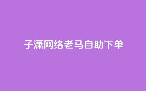 子潇网络老马自助下单 - 潇网络老马推出便捷自助下单服务~ 第1张